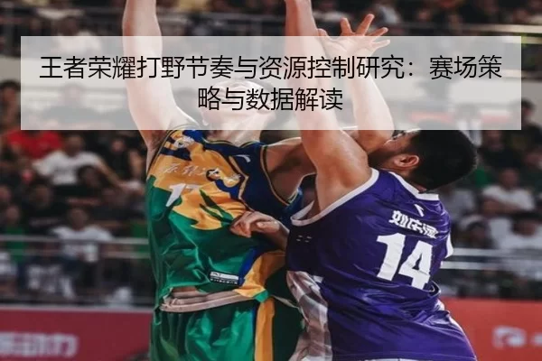 王者荣耀打野节奏与资源控制研究：赛场策略与数据解读